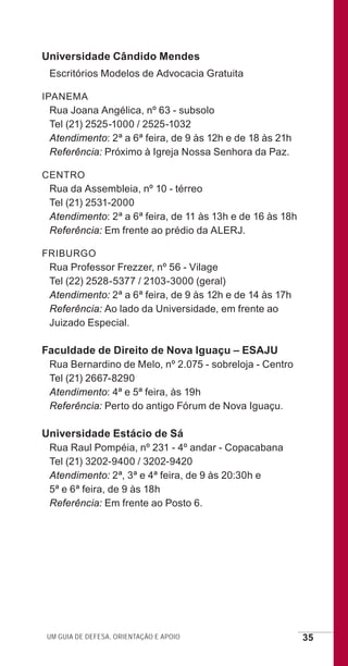 Um guia de defesa, orientação e apoio 35
Universidade Cândido Mendes
Escritórios Modelos de Advocacia Gratuita
IPANEMA
Rua Joana Angélica, nº 63 - subsolo
Tel (21) 2525-1000 / 2525-1032
Atendimento: 2ª a 6ª feira, de 9 às 12h e de 18 às 21h
Referência: Próximo à Igreja Nossa Senhora da Paz.
CENTRO
Rua da Assembleia, nº 10 - térreo
Tel (21) 2531-2000
Atendimento: 2ª a 6ª feira, de 11 às 13h e de 16 às 18h
Referência: Em frente ao prédio da ALERJ.
FRIBURGO
Rua Professor Frezzer, nº 56 - Vilage
Tel (22) 2528-5377 / 2103-3000 (geral)
Atendimento: 2ª a 6ª feira, de 9 às 12h e de 14 às 17h
Referência: Ao lado da Universidade, em frente ao
Juizado Especial.
Faculdade de Direito de Nova Iguaçu – ESAJU
Rua Bernardino de Melo, nº 2.075 - sobreloja - Centro
Tel (21) 2667-8290
Atendimento: 4ª e 5ª feira, às 19h
Referência: Perto do antigo Fórum de Nova Iguaçu.
Universidade Estácio de Sá
Rua Raul Pompéia, nº 231 - 4º andar - Copacabana
Tel (21) 3202-9400 / 3202-9420
Atendimento: 2ª, 3ª e 4ª feira, de 9 às 20:30h e
5ª e 6ª feira, de 9 às 18h
Referência: Em frente ao Posto 6.
e defesa miolo_2014.indd 35 13/11/2014 17:42:4
 