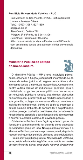36 Violência contra a mulher
Pontifícia Universidade Católica – PUC
Rua Marquês de São Vicente, nº 225 - Edifício Cardeal
Leme - sobreloja - Gávea
Tel (21) 3527-1398 / 3527-1399
npj@puc-rio.br
Atendimento: De 8 às 21h
Triagem: 2ª a 6ª feira, de 8 às 13:30h
Referência: Próximo ao Planetário.
Além da assistência jurídica, o Escritório da PUC conta
com assistentes sociais que atendem vítimas de violência
doméstica.
Ministério Público do Estado
do Rio de Janeiro
O Ministério Público – MP é uma instituição perma-
nente, essencial à função jurisdicional, incumbindo-se da
defesa da ordem jurídica, do regime democrático e dos
interesses sociais e individuais indisponíveis. Compete-lhe,
dentre outras tarefas de indiscutível benefício para a
coletividade: exigir dos poderes públicos e dos serviços
de relevância pública o respeito aos direitos elencados
na Constituição, promovendo as medidas necessárias à
sua garantia; proteger os interesses difusos, coletivos e
individuais homogêneos, dentre os quais se sobressai a
defesa do meio ambiente, do consumidor e do patrimônio
público; proteger os direitos dos idosos, dos portadores de
necessidades especiais e das crianças e dos adolescentes
e exercer o controle externo da atividade policial.
O Ministério Público é um órgão que tem o poder de
fiscalizar o cumprimento da lei, atuando como advogado
da sociedade como um todo. Nas questões criminais, é o
Ministério Público que inicia o processo penal, depois de
receber os inquéritos policiais enviados pelas delegacias.
Presta serviço público gratuito. Nos casos de violência,
se a polícia não aceitar registrar uma notícia ou queixa
de ocorrência de crime, você pode recorrer diretamente
e defesa miolo_2014.indd 36 13/11/2014 17:42:4
 