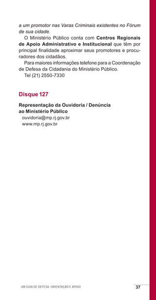 Um guia de defesa, orientação e apoio 37
a um promotor nas Varas Criminais existentes no Fórum
de sua cidade.
O Ministério Público conta com Centros Regionais
de Apoio Administrativo e Institucional que têm por
principal finalidade aproximar seus promotores e procu-
radores dos cidadãos.
Para maiores informações telefone para a Coordenação
de Defesa da Cidadania do Ministério Público.
Tel (21) 2550-7330
Disque 127
Representação da Ouvidoria / Denúncia
ao Ministério Público
ouvidoria@mp.rj.gov.br
www.mp.rj.gov.br
e defesa miolo_2014.indd 37 13/11/2014 17:42:4
 