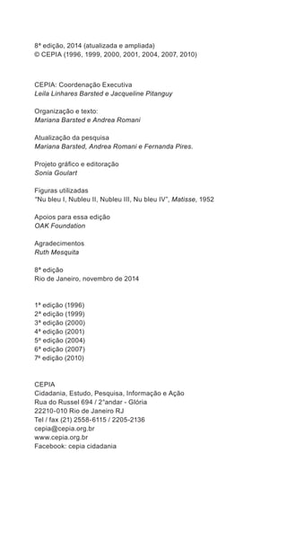 8ª edição, 2014 (atualizada e ampliada)
© CEPIA (1996, 1999, 2000, 2001, 2004, 2007, 2010)
CEPIA: Coordenação Executiva
Leila Linhares Barsted e Jacqueline Pitanguy
Organização e texto:
Mariana Barsted e Andrea Romani
Atualização da pesquisa
Mariana Barsted, Andrea Romani e Fernanda Pires.
Projeto gráfico e editoração
Sonia Goulart
Figuras utilizadas
“Nu bleu I, Nubleu II, Nubleu III, Nu bleu IV”, Matisse, 1952
Apoios para essa edição
OAK Foundation
Agradecimentos
Ruth Mesquita
8ª edição
Rio de Janeiro, novembro de 2014
1ª edição (1996)
2ª edição (1999)
3ª edição (2000)
4ª edição (2001)
5a edição (2004)
6ª edição (2007)
7a edição (2010)
CEPIA
Cidadania, Estudo, Pesquisa, Informação e Ação
Rua do Russel 694 / 2°andar - Glória
22210-010 Rio de Janeiro RJ
Tel / fax (21) 2558-6115 / 2205-2136
cepia@cepia.org.br
www.cepia.org.br
Facebook: cepia cidadania
e defesa miolo_2014.indd 2 13/11/2014 17:42:3
 