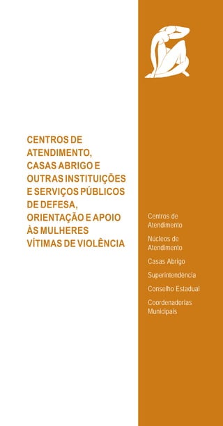 39
CENTROS DE
ATENDIMENTO,
CASAS ABRIGO E
OUTRAS INSTITUIÇÕES
E SERVIÇOS PÚBLICOS
DE DEFESA,
ORIENTAÇÃO E APOIO
ÀS MULHERES
VÍTIMAS DE VIOLÊNCIA
Centros de
Atendimento
Núcleos de
Atendimento
Casas Abrigo
Superintendência
Conselho Estadual
Coordenadorias
Municipais
e defesa miolo_2014.indd 39 13/11/2014 17:42:4
 