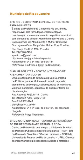 Um guia de defesa, orientação e apoio 41
Município do Rio de Janeiro
SPM Rio – Secretaria Especial de Políticas
para Mulheres
É órgão da Prefeitura da Cidade do Rio de Janeiro,
responsável pela formulação, implementação,
coordenação e acompanhamento de política municipal
com enfoque de gênero. Mantém e supervisiona o Centro
Especializado de Atendimento à Mulher Chiquinha
Gonzaga e a Casa Abrigo Viva Mulher Cora Coralina.
Rua Praça Pio X, n° 119 - 7º andar
Tel (21) 2976-7455
spmrio.rio@gmail.com
http://www.rio.rj.gov.br/web/spm-rio/
Atendimento: 2ª a 6ª feira, de 9 às 18h
Referência: Em frente a Igreja da Candelária.
CIAM Márcia Lyra – Centro Integrado de
Atendimento à Mulher
O Centro faz parte da estrutura da Sub Secretaria
de Políticas para as Mulheres do estado, e presta
atendimento psicológico, social e jurídico às vítimas de
violência doméstica, sexual ou de qualquer forma de
discriminação.
Rua Regente Feijó, nº 15 - Centro
Tel (21) 2332-7200 / 2332-7199
Fax (21) 2332-8248
ciam@cedim.rj.gov.br
Atendimento: 2ª a 6ª feira, de 9 às 16h, por ordem de
chegada
Referência: Praça Tiradentes.
CRMM Carminha Rosa – Centro de Referência
de Mulheres da Maré Carminha Rosa
Centro de Referência que integra o Núcleo de Estudos
de Políticas Públicas em Direitos Humanos – NEPP-DH
do Centro de Filosofia e Ciências Humanas – CFCH da
Universidade Federal do Rio de Janeiro – UFRJ. Oferece
acompanhamento psicossocial e jurídico e fortalece
e defesa miolo_2014.indd 41 13/11/2014 17:42:4
 