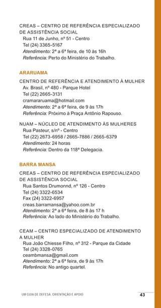 Um guia de defesa, orientação e apoio 43
CREAS – Centro de ReferÊncia EspecializadO
de Assistência Social
Rua 11 de Junho, nº 51 - Centro
Tel (24) 3365-5167
Atendimento: 2ª a 6ª feira, de 10 às 16h
Referência: Perto do Ministério do Trabalho.
ARARUAMA
Centro de Referência e Atendimento à Mulher
Av. Brasil, nº 480 - Parque Hotel
Tel (22) 2665-3131
cramararuama@hotmail.com
Atendimento: 2ª a 6ª feira, de 9 às 17h
Referência: Próximo à Praça Antônio Rapouso.
NUAM – Núcleo de Atendimento às Mulheres
Rua Pasteur, s/nº - Centro
Tel (22) 2673-6958 / 2665-7886 / 2665-6379
Atendimento: 24 horas
Referência: Dentro da 118ª Delegacia.
BARRA MANSA
CREAS – Centro de Referência EspecializadO
de Assistência Social
Rua Santos Drumonnd, nº 126 - Centro
Tel (24) 3322-6534
Fax (24) 3322-6957
creas.barramansa@yahoo.com.br
Atendimento: 2ª a 6ª feira, de 8 às 17 h
Referência: Ao lado do Ministério do Trabalho.
CEAM – Centro Especializado de Atendimento
a Mulher
Rua João Chiesse Filho, nº 312 - Parque da Cidade
Tel (24) 3328-0765
ceambmansa@gmail.com
Atendimento: 2ª a 6ª feira, de 9 às 17h
Referência: No antigo quartel.
e defesa miolo_2014.indd 43 13/11/2014 17:42:4
 