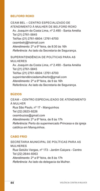 44 Violência contra a mulher
BELFORD ROXO
CEAM BEL – Centro Especializado de
Atendimento à Mulher de Belford Roxo
Av. Joaquim da Costa Lima, nº 2.490 - Santa Amélia
Tel (21) 2761-5845
Tel/fax (21) 2761-6604 / 2761-6700
ceambelrj@hotmail.com
Atendimento: 2ª a 6ª feira, de 8:30 às 16h
Referência: Ao lado da Secretaria de Segurança.
Superintendência de Políticas para as
Mulheres
Av. Joaquim da Costa Lima, nº 2.490 - Santa Amélia
Tel (21) 2761-5845
Tel/fax (21) 2761-6604 / 2761-6700
superintendênciadamulherbr@gmail.com
Atendimento: 2ª a 6ª feira, de 9 às 16h
Referência: Ao lado da Secretaria de Segurança.
BÚZIOS
CEAM – Centro Especializado de Atendimento
à Mulher
Rua São Paulo, nº 17 - Manguinhos
Tel (22) 2623-9226
ceambuzios@gmail.com
Atendimento: 2ª a 6ª feira, de 8 às 17h
Referência: Perto do supermercado Princesa e da igreja
católica em Manquinhos.
CABO FRIO
Secretaria Municipal de Políticas para as
Mulheres
Rua Getúlio Vargas, nº 173 - Jardim Caiçara - Centro
Tel (22) 2644-6063
Atendimento: 2ª a 6ª feira, de 8 às 17h
Referência: Ao lado da delegacia da Mulher.
e defesa miolo_2014.indd 44 13/11/2014 17:42:4
 