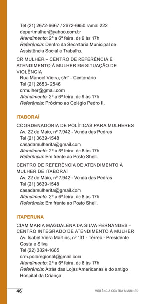 46 Violência contra a mulher
Tel (21) 2672-6667 / 2672-6650 ramal 222
departmulher@yahoo.com.br
Atendimento: 2ª a 6ª feira, de 9 às 17h
Referência: Dentro da Secretaria Municipal de
Assistência Social e Trabalho.
CR Mulher – Centro de Referência e
Atendimento à Mulher em Situação de
Violência
Rua Manoel Vieira, s/n° - Centenário
Tel (21) 2653- 2546
crmulher@gmail.com
Atendimento: 2ª a 6ª feira, de 9 às 17h
Referência: Próximo ao Colégio Pedro II.
ITABORAÍ
Coordenadoria de Políticas para Mulheres
Av. 22 de Maio, nº 7.942 - Venda das Pedras
Tel (21) 3639-1548
casadamulherita@gmail.com
Atendimento: 2ª a 6ª feira, de 8 às 17h
Referência: Em frente ao Posto Shell.
Centro de Referência de Atendimento à
Mulher de Itaboraí
Av. 22 de Maio, nº 7.942 - Venda das Pedras
Tel (21) 3639-1548
casadamulherita@gmail.com
Atendimento: 2ª a 6ª feira, de 8 às 17h
Referência: Em frente ao Posto Shell.
ITAPERUNA
CIAM Maria Magdalena da Silva Fernandes –
Centro Integrado de Atendimento à Mulher
Av. Isabel Viera Martins, nº 131 - Térreo - Presidente
Costa e Silva
Tel (22) 3824-1665
crm.poloregional@gmail.com
Atendimento: 2ª a 6ª feira, de 8 às 17h
Referência: Atrás das Lojas Americanas e do antigo
Hospital da Criança.
e defesa miolo_2014.indd 46 13/11/2014 17:42:4
 