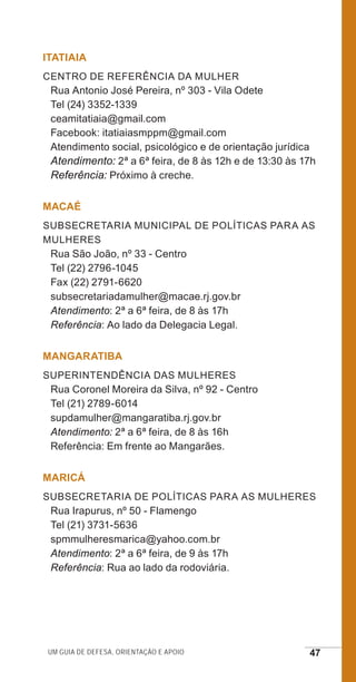 Um guia de defesa, orientação e apoio 47
ITATIAIA
Centro de Referência da Mulher
Rua Antonio José Pereira, nº 303 - Vila Odete
Tel (24) 3352-1339
ceamitatiaia@gmail.com
Facebook: itatiaiasmppm@gmail.com
Atendimento social, psicológico e de orientação jurídica
Atendimento: 2ª a 6ª feira, de 8 às 12h e de 13:30 às 17h
Referência: Próximo à creche.
MACAÉ
Subsecretaria Municipal de Políticas para as
Mulheres
Rua São João, nº 33 - Centro
Tel (22) 2796-1045
Fax (22) 2791-6620
subsecretariadamulher@macae.rj.gov.br
Atendimento: 2ª a 6ª feira, de 8 às 17h
Referência: Ao lado da Delegacia Legal.
MANGARATIBA
Superintendência das Mulheres
Rua Coronel Moreira da Silva, nº 92 - Centro
Tel (21) 2789-6014
supdamulher@mangaratiba.rj.gov.br
Atendimento: 2ª a 6ª feira, de 8 às 16h
Referência: Em frente ao Mangarães.
MARICÁ
Subsecretaria de Políticas para as Mulheres
Rua Irapurus, nº 50 - Flamengo
Tel (21) 3731-5636
spmmulheresmarica@yahoo.com.br
Atendimento: 2ª a 6ª feira, de 9 às 17h
Referência: Rua ao lado da rodoviária.
e defesa miolo_2014.indd 47 13/11/2014 17:42:4
 