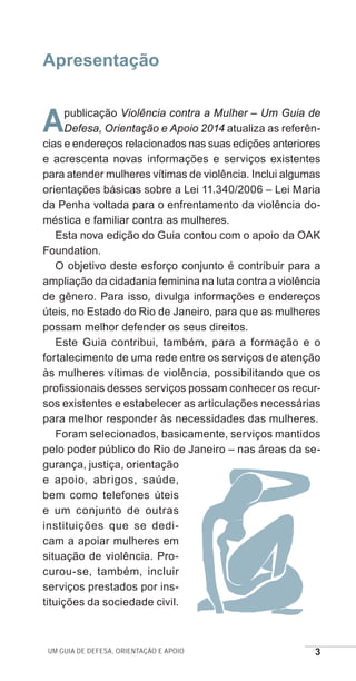 Um guia de defesa, orientação e apoio 3
Apresentação
Apublicação Violência contra a Mulher – Um Guia de
Defesa, Orientação e Apoio 2014 atualiza as referên-
cias e endereços relacionados nas suas edições anteriores
e acrescenta novas informações e serviços existentes
para atender mulheres vítimas de violência. Inclui algumas
orientações básicas sobre a Lei 11.340/2006 – Lei Maria
da Penha voltada para o enfrentamento da violência do-
méstica e familiar contra as mulheres.
Esta nova edição do Guia contou com o apoio da OAK
Foundation.
O objetivo deste esforço conjunto é contribuir para a
ampliação da cidadania feminina na luta contra a violência
de gênero. Para isso, divulga informações e endereços
úteis, no Estado do Rio de Janeiro, para que as mulheres
possam melhor defender os seus direitos.
Este Guia contribui, também, para a formação e o
fortalecimento de uma rede entre os serviços de atenção
às mulheres vítimas de violência, possibilitando que os
profissionais desses serviços possam conhecer os recur-
sos existentes e estabelecer as articulações necessárias
para melhor responder às necessidades das mulheres.
Foram selecionados, basicamente, serviços mantidos
pelo poder público do Rio de Janeiro – nas áreas da se-
gurança, justiça, orientação
e apoio, abrigos, saúde,
bem como telefones úteis
e um conjunto de outras
instituições que se dedi-
cam a apoiar mulheres em
situação de violência. Pro-
curou-se, também, incluir
serviços prestados por ins-
tituições da sociedade civil.
e defesa miolo_2014.indd 3 13/11/2014 17:42:3
 