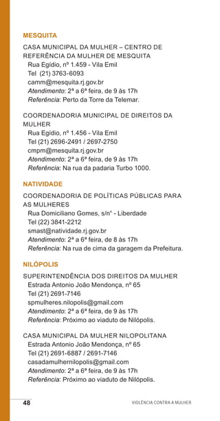 48 Violência contra a mulher
MESQUITA
Casa Municipal da Mulher – Centro de
Referência da Mulher de Mesquita
Rua Egídio, nº 1.459 - Vila Emil
Tel (21) 3763-6093
camm@mesquita.rj.gov.br
Atendimento: 2ª a 6ª feira, de 9 às 17h
Referência: Perto da Torre da Telemar.
Coordenadoria Municipal de Direitos da
Mulher
Rua Egídio, nº 1.456 - Vila Emil
Tel (21) 2696-2491 / 2697-2750
cmpm@mesquita.rj.gov.br
Atendimento: 2ª a 6ª feira, de 9 às 17h
Referência: Na rua da padaria Turbo 1000.
NATIVIDADE
Coordenadoria de Políticas Públicas para
as Mulheres
Rua Domiciliano Gomes, s/n° - Liberdade
Tel (22) 3841-2212
smast@natividade.rj.gov.br
Atendimento: 2ª a 6ª feira, de 8 às 17h
Referência: Na rua de cima da garagem da Prefeitura.
NILÓPOLIS
Superintendência dos Direitos da Mulher
Estrada Antonio João Mendonça, nº 65
Tel (21) 2691-7146
spmulheres.nilopolis@gmail.com
Atendimento: 2ª a 6ª feira, de 9 às 17h
Referência: Próximo ao viaduto de Nilópolis.
Casa Municipal da Mulher Nilopolitana
Estrada Antonio João Mendonça, nº 65
Tel (21) 2691-6887 / 2691-7146
casadamulhernilopolis@gmail.com
Atendimento: 2ª a 6ª feira, de 9 às 17h
Referência: Próximo ao viaduto de Nilópolis.
e defesa miolo_2014.indd 48 13/11/2014 17:42:4
 