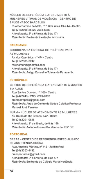 50 Violência contra a mulher
Núcleo de Referência e Atendimento à
Mulheres Vítimas de Violência – Centro de
Saúde Vasco Barcelos
Rua Bernardino de Melo, nº 1.895 salas 43 e 44 - Centro
Tel (21) 2698-2562 / 2668-6383
Atendimento: 2ª a 6ª feira, de 9 às 17h
Referência: Em frente à estação ferroviária.
PARACAMBI
Coordenaria Especial de Políticas para
as Mulheres
Av. dos Operários, nº 474 - Centro
Tel (21) 2683-2247
milenamuniz@hotmail.com
Atendimento: 2ª a 6ª feira, de 8 às 17h
Referência: Antigo Conselho Tutelar de Paracambi.
PETRÓPOLIS
Centro de Referência e Atendimento à Mulher
Tia Alice
Rua Santos Dumont, nº 100 - Centro
Tel (24) 2243-6212 / 2243-6152	
crampetropolis@gmail.com
Referência: Atrás do Centro de Saúde Coletiva Professor
Manoel José Ferreira.
NUAM – Núcleo de Atendimento Às Mulheres
Av. Barão do Rio Branco, s/nº - Retiro
Tel (24) 2291-0816
Atendimento: 2ª a sábado, de 8 às 18h
Referência: Ao lado do sacolão, dentro da 105ª DP.
PORTO REAL
CREAS – Centro de Referência Especializado
de Assistência Social
Rua Anselmo Martins, nº 142 - Jardim Real
Tel (24) 3353-1492
creasportoreal@gmail.com
Atendimento: 2ª a 6ª feria, de 8 às 17h
Referência: Em frente ao Colégio Maria Hortência.
e defesa miolo_2014.indd 50 13/11/2014 17:42:4
 
