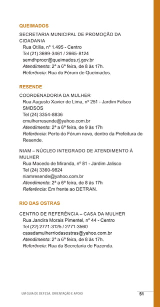 Um guia de defesa, orientação e apoio 51
QUEIMADOS
Secretaria Municipal de Promoção da
Cidadania
Rua Otília, nº 1.495 - Centro
Tel (21) 3699-3461 / 2665-8124
semdhprocr@queimados.rj.gov.br
Atendimento: 2ª a 6ª feira, de 8 às 17h.
Referência: Rua do Fórum de Queimados.
RESENDE
Coordenadoria da Mulher
Rua Augusto Xavier de Lima, nº 251 - Jardim Falsco
SMDSOS
Tel (24) 3354-8836
cmulherresende@yahoo.com.br
Atendimento: 2ª a 6ª feira, de 9 às 17h
Referência: Perto do Fórum novo, dentro da Prefeitura de
Resende.
NIAM – Núcleo Integrado de Atendimento à
Mulher
Rua Macedo de Miranda, nº 81 - Jardim Jalisco
Tel (24) 3360-9824
niamresende@yahoo.com.br
Atendimento: 2ª a 6ª feira, de 8 às 17h
Referência: Em frente ao DETRAN.
RIO DAS OSTRAS
Centro de Referência – Casa da Mulher
Rua Jandira Morais Pimentel, nº 44 - Centro
Tel (22) 2771-3125 / 2771-3560
casadamulherriodasostras@yahoo.com.br
Atendimento: 2ª a 6ª feira, de 8 às 17h.
Referência: Rua da Secretaria de Fazenda.
e defesa miolo_2014.indd 51 13/11/2014 17:42:4
 