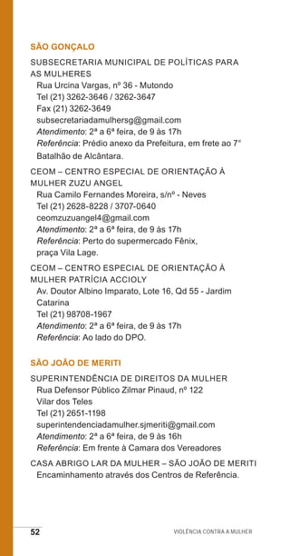52 Violência contra a mulher
SÃO GONÇALO
Subsecretaria Municipal de Políticas para
as Mulheres
Rua Urcina Vargas, nº 36 - Mutondo
Tel (21) 3262-3646 / 3262-3647
Fax (21) 3262-3649
subsecretariadamulhersg@gmail.com
Atendimento: 2ª a 6ª feira, de 9 às 17h
Referência: Prédio anexo da Prefeitura, em frete ao 7°
Batalhão de Alcântara.
CEOM – Centro Especial de Orientação à
Mulher Zuzu Angel
Rua Camilo Fernandes Moreira, s/nº - Neves
Tel (21) 2628-8228 / 3707-0640
ceomzuzuangel4@gmail.com
Atendimento: 2ª a 6ª feira, de 9 às 17h
Referência: Perto do supermercado Fênix,
praça Vila Lage.
CEOM – CENTRO ESPECIAL DE ORIENTAÇÃO À
MULHER PATRÍCIA ACCIOLY
Av. Doutor Albino Imparato, Lote 16, Qd 55 - Jardim
Catarina
Tel (21) 98708-1967
Atendimento: 2ª a 6ª feira, de 9 às 17h
Referência: Ao lado do DPO.
SÃO JOÃO DE MERITI
Superintendência de Direitos da Mulher
Rua Defensor Público Zilmar Pinaud, nº 122
Vilar dos Teles
Tel (21) 2651-1198
superintendenciadamulher.sjmeriti@gmail.com
Atendimento: 2ª a 6ª feira, de 9 às 16h
Referência: Em frente à Camara dos Vereadores
Casa Abrigo Lar da Mulher – São João de Meriti
Encaminhamento através dos Centros de Referência.
e defesa miolo_2014.indd 52 13/11/2014 17:42:4
 