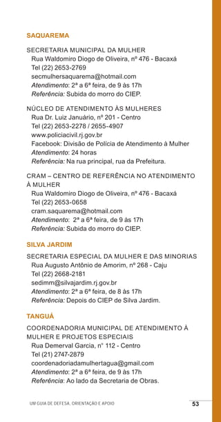 Um guia de defesa, orientação e apoio 53
SAQUAREMA
Secretaria Municipal da Mulher
Rua Waldomiro Diogo de Oliveira, nº 476 - Bacaxá
Tel (22) 2653-2769
secmulhersaquarema@hotmail.com
Atendimento: 2ª a 6ª feira, de 9 às 17h
Referência: Subida do morro do CIEP.
Núcleo de Atendimento às Mulheres
Rua Dr. Luiz Januário, nº 201 - Centro
Tel (22) 2653-2278 / 2655-4907
www.policiacivil.rj.gov.br
Facebook: Divisão de Polícia de Atendimento à Mulher
Atendimento: 24 horas
Referência: Na rua principal, rua da Prefeitura.
CRAM – Centro de Referência no Atendimento
à Mulher
Rua Waldomiro Diogo de Oliveira, nº 476 - Bacaxá
Tel (22) 2653-0658
cram.saquarema@hotmail.com
Atendimento: 2ª a 6ª feira, de 9 às 17h
Referência: Subida do morro do CIEP.
SILVA JARDIM
Secretaria Especial da Mulher e das Minorias
Rua Augusto Antônio de Amorim, nº 268 - Caju
Tel (22) 2668-2181
sedimm@silvajardim.rj.gov.br
Atendimento: 2ª a 6ª feira, de 8 às 17h
Referência: Depois do CIEP de Silva Jardim.
TANGUÁ
Coordenadoria Municipal de Atendimento à
Mulher e Projetos Especiais
Rua Demerval Garcia, n° 112 - Centro
Tel (21) 2747-2879
coordenadoriadamulhertagua@gmail.com
Atendimento: 2ª a 6ª feira, de 9 às 17h
Referência: Ao lado da Secretaria de Obras.
e defesa miolo_2014.indd 53 13/11/2014 17:42:4
 