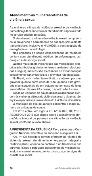 58 Violência contra a mulher
Atendimento às mulheres vítimas de
violência sexual
As mulheres vítimas de violência sexual e de violência
doméstica já têm onde buscar atendimento especializado
no serviço público de saúde.
O atendimento a vítimas de violência sexual compreen-
de: a prevenção e o tratamento de doenças sexualmente
transmissíveis, inclusive o HIV/AIDS, a contracepção de
emergência e o aborto legal.
Nas unidades de saúde especializadas as mulheres
contam com atendimento médico, de enfermagem, psi-
cológico e de serviço social.
Quanto mais rápido iniciar o uso das medicações pres-
critas (distribuídas gratuitamente nas unidades relaciona-
das a seguir), maiores são as chances de evitar doenças
sexualmente transmissíveis e a gravidez não desejada.
No Brasil, toda mulher tem o direito de interromper uma
gravidez quando corre risco de vida, quando esta gravi-
dez é consequência de um estupro ou em caso de fetos
anencéfalos. Nesses três casos, o aborto não é crime.
Todas as unidades de saúde abaixo relacionadas aten-
dem às mulheres vítimas de violência sexual e algumas têm
equipe especializada no atendimento à violência doméstica.
O município do Rio de Janeiro concentra o maior nú-
mero de unidades de saúde.
Em 2013 entrou em vigor a LEI Nº 12.845, DE 1º DE
AGOSTO DE 2013 que dispõe sobre o atendimento obri-
gatório e integral de pessoas em situação de violência
sexual, conforme o texto abaixo:
A PRESIDENTA DA REPÚBLICA Faço saber que o Con-
gresso Nacional decreta e eu sanciono a seguinte Lei:
Art. 1o Os hospitais devem oferecer às vítimas de
violência sexual atendimento emergencial, integral e
multidisciplinar, visando ao controle e ao tratamento dos
agravos físicos e psíquicos decorrentes de violência se-
xual, e encaminhamento, se for o caso, aos serviços de
assistência social.
e defesa miolo_2014.indd 58 13/11/2014 17:42:4
 
