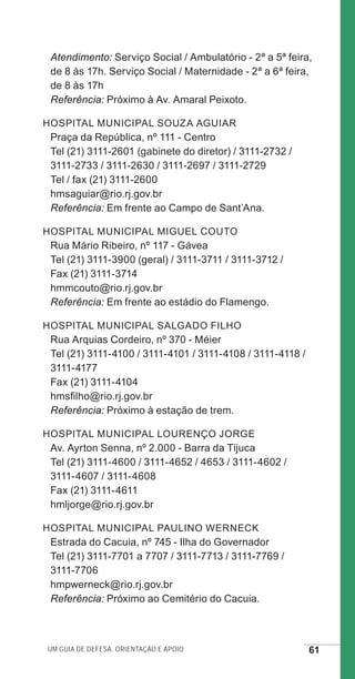 Um guia de defesa, orientação e apoio 61
Atendimento: Serviço Social / Ambulatório - 2ª a 5ª feira,
de 8 às 17h. Serviço Social / Maternidade - 2ª a 6ª feira,
de 8 às 17h
Referência: Próximo à Av. Amaral Peixoto.
Hospital Municipal Souza Aguiar
Praça da República, nº 111 - Centro
Tel (21) 3111-2601 (gabinete do diretor) / 3111-2732 /
3111-2733 / 3111-2630 / 3111-2697 / 3111-2729
Tel / fax (21) 3111-2600
hmsaguiar@rio.rj.gov.br
Referência: Em frente ao Campo de Sant’Ana.
Hospital Municipal Miguel Couto
Rua Mário Ribeiro, nº 117 - Gávea
Tel (21) 3111-3900 (geral) / 3111-3711 / 3111-3712 /
Fax (21) 3111-3714
hmmcouto@rio.rj.gov.br
Referência: Em frente ao estádio do Flamengo.
Hospital Municipal Salgado Filho
Rua Arquias Cordeiro, nº 370 - Méier
Tel (21) 3111-4100 / 3111-4101 / 3111-4108 / 3111-4118 /
3111-4177
Fax (21) 3111-4104
hmsfilho@rio.rj.gov.br
Referência: Próximo à estação de trem.
Hospital Municipal Lourenço Jorge
Av. Ayrton Senna, nº 2.000 - Barra da Tijuca
Tel (21) 3111-4600 / 3111-4652 / 4653 / 3111-4602 /
3111-4607 / 3111-4608
Fax (21) 3111-4611
hmljorge@rio.rj.gov.br
Hospital Municipal Paulino Werneck
Estrada do Cacuia, nº 745 - Ilha do Governador
Tel (21) 3111-7701 a 7707 / 3111-7713 / 3111-7769 /
3111-7706
hmpwerneck@rio.rj.gov.br
Referência: Próximo ao Cemitério do Cacuia.
e defesa miolo_2014.indd 61 13/11/2014 17:42:4
 