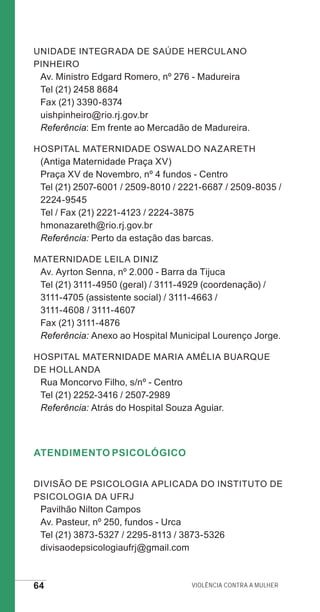 64 Violência contra a mulher
Unidade Integrada de Saúde Herculano
Pinheiro
Av. Ministro Edgard Romero, nº 276 - Madureira
Tel (21) 2458 8684
Fax (21) 3390-8374
uishpinheiro@rio.rj.gov.br
Referência: Em frente ao Mercadão de Madureira.
Hospital Maternidade Oswaldo Nazareth
(Antiga Maternidade Praça XV)
Praça XV de Novembro, nº 4 fundos - Centro
Tel (21) 2507-6001 / 2509-8010 / 2221-6687 / 2509-8035 /
2224-9545
Tel / Fax (21) 2221-4123 / 2224-3875
hmonazareth@rio.rj.gov.br
Referência: Perto da estação das barcas.
Maternidade Leila Diniz
Av. Ayrton Senna, nº 2.000 - Barra da Tijuca
Tel (21) 3111-4950 (geral) / 3111-4929 (coordenação) /
3111-4705 (assistente social) / 3111-4663 /
3111-4608 / 3111-4607
Fax (21) 3111-4876	
Referência: Anexo ao Hospital Municipal Lourenço Jorge.
Hospital Maternidade Maria Amélia Buarque
de Hollanda
Rua Moncorvo Filho, s/nº - Centro
Tel (21) 2252-3416 / 2507-2989
Referência: Atrás do Hospital Souza Aguiar.
Atendimento Psicológico
Divisão de Psicologia Aplicada do Instituto de
Psicologia da UFRJ
Pavilhão Nilton Campos
Av. Pasteur, nº 250, fundos - Urca
Tel (21) 3873-5327 / 2295-8113 / 3873-5326
divisaodepsicologiaufrj@gmail.com
e defesa miolo_2014.indd 64 13/11/2014 17:42:4
 