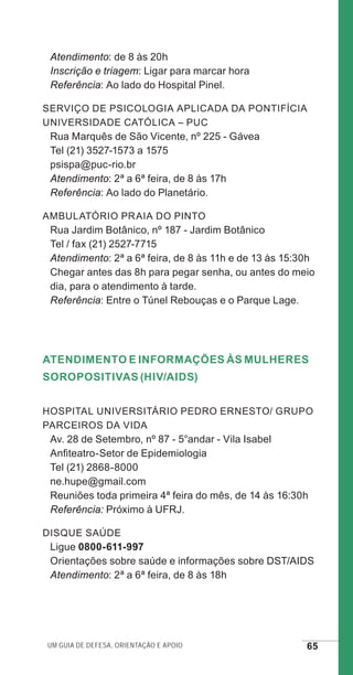Um guia de defesa, orientação e apoio 65
Atendimento: de 8 às 20h
Inscrição e triagem: Ligar para marcar hora
Referência: Ao lado do Hospital Pinel.
Serviço de Psicologia Aplicada da Pontifícia
Universidade Católica – PUC
Rua Marquês de São Vicente, nº 225 - Gávea
Tel (21) 3527-1573 a 1575
psispa@puc-rio.br
Atendimento: 2ª a 6ª feira, de 8 às 17h
Referência: Ao lado do Planetário.
Ambulatório Praia do Pinto
Rua Jardim Botânico, nº 187 - Jardim Botânico
Tel / fax (21) 2527-7715
Atendimento: 2ª a 6ª feira, de 8 às 11h e de 13 às 15:30h
Chegar antes das 8h para pegar senha, ou antes do meio
dia, para o atendimento à tarde.
Referência: Entre o Túnel Rebouças e o Parque Lage.
Atendimento e Informações às Mulheres
Soropositivas (HIV/AIDS)
Hospital Universitário Pedro Ernesto/ Grupo
Parceiros da Vida
Av. 28 de Setembro, nº 87 - 5°andar - Vila Isabel
Anfiteatro-Setor de Epidemiologia
Tel (21) 2868-8000
ne.hupe@gmail.com
Reuniões toda primeira 4ª feira do mês, de 14 às 16:30h
Referência: Próximo à UFRJ.
Disque Saúde
Ligue 0800-611-997
Orientações sobre saúde e informações sobre DST/AIDS
Atendimento: 2ª a 6ª feira, de 8 às 18h
e defesa miolo_2014.indd 65 13/11/2014 17:42:4
 
