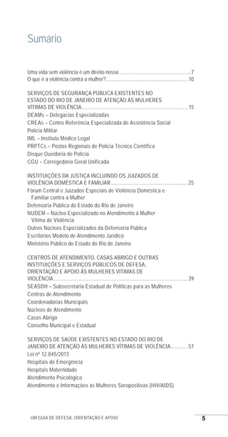 Um guia de defesa, orientação e apoio 5
Sumário
Uma vida sem violência é um direito nosso.......................................................7
O que é a violência contra a mulher?...............................................................10
SERVIÇOS DE SEGURANÇA PÚBLICA EXISTENTES NO
ESTADO DO RIO DE JANEIRO DE ATENÇÃO ÀS MULHERES
VÍTIMAS DE VIOLÊNCIA.................................................................................15
DEAMs – Delegacias Especializadas
CREAs – Centro Referência Especializada de Assistência Social
Polícia Militar
IML – Instituto Médico Legal
PRPTCs – Postos Regionais de Polícia Técnico Científica
Disque Ouvidoria de Polícia
CGU – Corregedoria Geral Unificada
INSTITUIÇÕES DA JUSTIÇA INCLUINDO OS JUIZADOS DE
VIOLÊNCIA DOMÉSTICA E FAMILIAR...........................................................25
Fórum Central e Juizados Especiais de Violência Doméstica e
Familiar contra a Mulher
Defensoria Pública do Estado do Rio de Janeiro
NUDEM – Núcleo Especializado no Atendimento à Mulher
Vítima de Violência
Outros Núcleos Especializados da Defensoria Pública
Escritórios Modelo de Atendimento Jurídico
Ministério Público do Estado do Rio de Janeiro
CENTROS DE ATENDIMENTO, CASAS ABRIGO E OUTRAS
INSTITUIÇÕES E SERVIÇOS PÚBLICOS DE DEFESA,
ORIENTAÇÃO E APOIO ÀS MULHERES VÍTIMAS DE
VIOLÊNCIA......................................................................................................39
SEASDH – Subsecretaria Estadual de Políticas para as Mulheres
Centros de Atendimento
Coordenadorias Municipais
Núcleos de Atendimento
Casas Abrigo
Conselho Municipal e Estadual
SERVIÇOS DE SAÚDE EXISTENTES NO ESTADO DO RIO DE
JANEIRO DE ATENÇÃO ÀS MULHERES VÍTIMAS DE VIOLÊNCIA..............57
Lei nº 12.845/2013
Hospitais de Emergência
Hospitais Maternidade
Atendimento Psicológico
Atendimento e Informações às Mulheres Soropositivas (HIV/AIDS)
e defesa miolo_2014.indd 5 13/11/2014 17:42:3
 