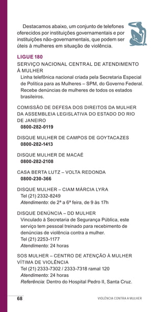 68 Violência contra a mulher
Destacamos abaixo, um conjunto de telefones
oferecidos por instituições governamentais e por
instituições não-governamentais, que podem ser
úteis à mulheres em situação de violência.
Ligue 180
Serviço Nacional Central de Atendimento
à Mulher
Linha telefônica nacional criada pela Secretaria Especial
de Política para as Mulheres – SPM, do Governo Federal.
Recebe denúncias de mulheres de todos os estados
brasileiros.
Comissão de Defesa dos Direitos da Mulher
da AssemblEia Legislativa do Estado do Rio
de Janeiro
0800-282-0119
Disque Mulher de Campos de Goytacazes
0800-282-1413
Disque Mulher de Macaé
0800-282-2108
Casa Berta Lutz – Volta Redonda
0800-230-366
Disque Mulher – CIAM Márcia Lyra
Tel (21) 2332-8249
Atendimento: de 2ª a 6ª feira, de 9 às 17h
Disque Denúncia – DD Mulher
Vinculado à Secretaria de Segurança Pública, este
serviço tem pessoal treinado para recebimento de
denúncias de violência contra a mulher.
Tel (21) 2253-1177
Atendimento: 24 horas
SOS Mulher – Centro de Atenção à Mulher
Vítima de Violência
Tel (21) 2333-7302 / 2333-7318 ramal 120
Atendimento: 24 horas
Referência: Dentro do Hospital Pedro II, Santa Cruz.
e defesa miolo_2014.indd 68 13/11/2014 17:42:4
 