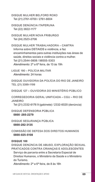 Um guia de defesa, orientação e apoio 69
Disque Mulher Belford Roxo
Tel (21) 2761-6700 / 2761-6604
Disque Denúncia Itaperuna
Tel (22) 3822-1177
Disque Mulher Nova Friburgo
Tel (24) 2523-2706
Disque Mulher Trabalhadora – Camtra
Informa sobre DST/AIDS e violência, e faz
encaminhamentos para outras instituições nas áreas de
saúde, direitos sociais e violência contra a mulher.
Tel (21) 2544-0808 / 98555-5303
Atendimento: 2ª a 6ª feira, de 13 às 19h
Ligue 190 – Polícia Militar
Atendimento: 24 horas
Disque Ouvidoria da Polícia do Rio de Janeiro
Tel (21) 3399-1199
Disque 127 – Ouvidoria do Ministério Público
Corregedoria Geral Unificada – CGU – Rio de
Janeiro
Tel (21) 2332-6176 9 (gabinete) / 2332-6020 (denúncia)
Disque Defensoria Pública
0800 -285-2279
Disque Segurança Pública
0800-282-3135
Comissão de Defesa dos Direitos Humanos
0800-025-5108
Disque 100
Disque Denúncia de abuso, exploração sexual
praticados contra crianças e adolescentes
Serviço de parceria entre a Secretaria Especial de
Direitos Humanos, o Ministério da Saúde e o Ministério
do Turismo.
Atendimento: 2ª a 6ª feira, de 8 às 18h
e defesa miolo_2014.indd 69 13/11/2014 17:42:4
 