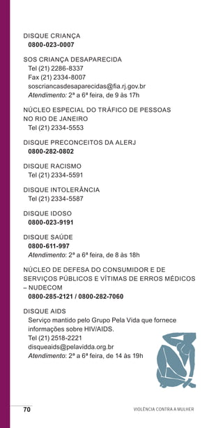 70 Violência contra a mulher
Disque Criança
0800-023-0007
SOS Criança Desaparecida
Tel (21) 2286-8337
Fax (21) 2334-8007
soscriancasdesaparecidas@fia.rj.gov.br
Atendimento: 2ª a 6ª feira, de 9 às 17h
Núcleo Especial do Tráfico de Pessoas
no Rio de Janeiro
Tel (21) 2334-5553
Disque Preconceitos da ALERJ
0800-282-0802
Disque Racismo
Tel (21) 2334-5591
Disque Intolerância
Tel (21) 2334-5587
Disque Idoso
0800-023-9191
Disque Saúde
0800-611-997
Atendimento: 2ª a 6ª feira, de 8 às 18h
Núcleo de Defesa do Consumidor e de
Serviços Públicos e Vítimas de Erros Médicos
– NUDECOM
0800-285-2121 / 0800-282-7060
Disque AIDS
Serviço mantido pelo Grupo Pela Vida que fornece
informações sobre HIV/AIDS.
Tel (21) 2518-2221
disqueaids@pelavidda.org.br
Atendimento: 2ª a 6ª feira, de 14 às 19h
e defesa miolo_2014.indd 70 13/11/2014 17:42:4
 