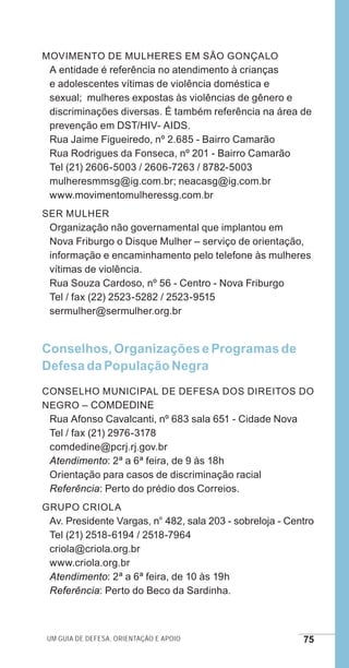 Um guia de defesa, orientação e apoio 75
Movimento de Mulheres em São Gonçalo
A entidade é referência no atendimento à crianças
e adolescentes vítimas de violência doméstica e
sexual; mulheres expostas às violências de gênero e
discriminações diversas. É também referência na área de
prevenção em DST/HIV- AIDS.
Rua Jaime Figueiredo, nº 2.685 - Bairro Camarão	
Rua Rodrigues da Fonseca, nº 201 - Bairro Camarão
Tel (21) 2606-5003 / 2606-7263 / 8782-5003
mulheresmmsg@ig.com.br; neacasg@ig.com.br
www.movimentomulheressg.com.br
Ser Mulher
Organização não governamental que implantou em
Nova Friburgo o Disque Mulher – serviço de orientação,
informação e encaminhamento pelo telefone às mulheres
vítimas de violência.
Rua Souza Cardoso, nº 56 - Centro - Nova Friburgo
Tel / fax (22) 2523-5282 / 2523-9515
sermulher@sermulher.org.br
Conselhos, Organizações e Programas de
Defesa da População Negra
Conselho Municipal de Defesa dos Direitos do
Negro – COMDEDINE
Rua Afonso Cavalcanti, nº 683 sala 651 - Cidade Nova
Tel / fax (21) 2976-3178
comdedine@pcrj.rj.gov.br
Atendimento: 2ª a 6ª feira, de 9 às 18h
Orientação para casos de discriminação racial
Referência: Perto do prédio dos Correios.
Grupo Criola
Av. Presidente Vargas, n° 482, sala 203 - sobreloja - Centro
Tel (21) 2518-6194 / 2518-7964
criola@criola.org.br
www.criola.org.br
Atendimento: 2ª a 6ª feira, de 10 às 19h
Referência: Perto do Beco da Sardinha.
e defesa miolo_2014.indd 75 13/11/2014 17:42:4
 