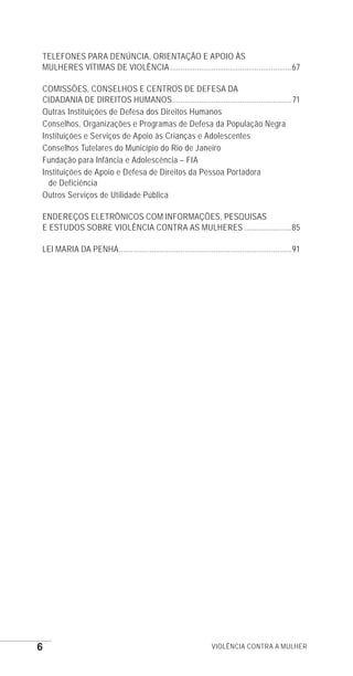 6 Violência contra a mulher
TELEFONES PARA DENÚNCIA, ORIENTAÇÃO E APOIO ÀS
MULHERES VÍTIMAS DE VIOLÊNCIA............................................................67
COMISSÕES, CONSELHOS E CENTROS DE DEFESA DA
CIDADANIA DE DIREITOS HUMANOS...........................................................71
Outras Instituições de Defesa dos Direitos Humanos
Conselhos, Organizações e Programas de Defesa da População Negra
Instituições e Serviços de Apoio às Crianças e Adolescentes
Conselhos Tutelares do Município do Rio de Janeiro
Fundação para Infância e Adolescência – FIA
Instituições de Apoio e Defesa de Direitos da Pessoa Portadora
de Deficiência
Outros Serviços de Utilidade Pública
ENDEREÇOS ELETRÔNICOS COM INFORMAÇÕES, PESQUISAS
E ESTUDOS SOBRE VIOLÊNCIA CONTRA AS MULHERES........................85
LEI MARIA DA PENHA.....................................................................................91
e defesa miolo_2014.indd 6 13/11/2014 17:42:3
 