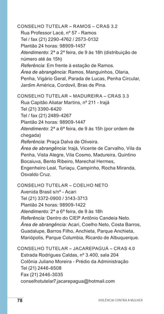 78 Violência contra a mulher
Conselho Tutelar – Ramos – CRAS 3.2
Rua Professor Lacé, nº 57 - Ramos
Tel / fax (21) 2290-4762 / 2573-0132
Plantão 24 horas: 98909-1457
Atendimento: 2ª a 2ª feira, de 9 às 18h (distribuição de
número até às 15h)
Referência: Em frente à estação de Ramos.
Área de abrangência: Ramos, Manguinhos, Olaria,
Penha, Vigário Geral, Parada de Lucas, Penha Circular,
Jardim América, Cordovil, Bras de Pina.
Conselho Tutelar – Madureira – CRAS 3.3
Rua Capitão Aliatar Martins, nº 211 - Irajá
Tel (21) 3390-6420
Tel / fax (21) 2489-4267
Plantão 24 horas: 98909-1447
Atendimento: 2ª a 6ª feira, de 9 às 15h (por ordem de
chegada)
Referência: Praça Dalva de Oliveira.
Área de abrangência: Irajá, Vicente de Carvalho, Vila da
Penha, Vista Alegre, Vila Cosmo, Madureira, Quintino
Bocaiuva, Bento Ribeiro, Marechal Hermes,
Engenheiro Leal, Turiaçu, Campinho, Rocha Miranda,
Osvaldo Cruz.
Conselho Tutelar – Coelho Neto
Avenida Brasil s/nº - Acari
Tel (21) 3372-0900 / 3143-3713
Plantão 24 horas: 98909-1422
Atendimento: 2ª a 6ª feira, de 9 às 18h
Referência: Dentro do CIEP Antônio Candeia Neto.
Área de abrangência: Acari, Coelho Neto, Costa Barros,
Guadalupe, Barros Filho, Anchieta, Parque Anchieta,
Mariópolis, Parque Columbia, Ricardo de Albuquerque.
Conselho Tutelar – Jacarepaguá – CRAS 4.0
Estrada Rodrigues Caldas, nº 3.400, sala 204
Colônia Juliano Moreira - Prédio da Administração
Tel (21) 2446-6508
Fax (21) 2446-3035
conselhotutelar7.jacarepagua@hotmail.com
e defesa miolo_2014.indd 78 13/11/2014 17:42:4
 