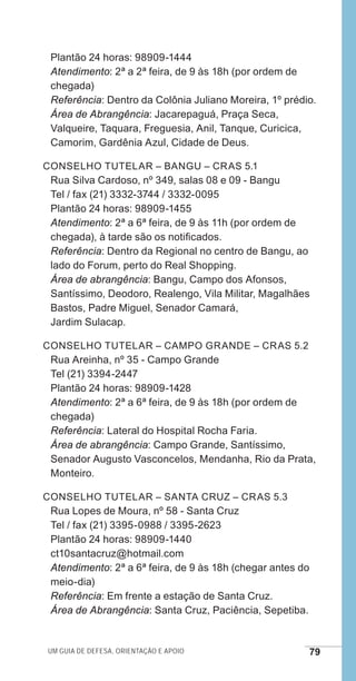 Um guia de defesa, orientação e apoio 79
Plantão 24 horas: 98909-1444
Atendimento: 2ª a 2ª feira, de 9 às 18h (por ordem de
chegada)
Referência: Dentro da Colônia Juliano Moreira, 1º prédio.
Área de Abrangência: Jacarepaguá, Praça Seca,
Valqueire, Taquara, Freguesia, Anil, Tanque, Curicica,
Camorim, Gardênia Azul, Cidade de Deus.
Conselho Tutelar – Bangu – CRAS 5.1
Rua Silva Cardoso, nº 349, salas 08 e 09 - Bangu
Tel / fax (21) 3332-3744 / 3332-0095
Plantão 24 horas: 98909-1455
Atendimento: 2ª a 6ª feira, de 9 às 11h (por ordem de
chegada), à tarde são os notificados.
Referência: Dentro da Regional no centro de Bangu, ao
lado do Forum, perto do Real Shopping.
Área de abrangência: Bangu, Campo dos Afonsos,
Santíssimo, Deodoro, Realengo, Vila Militar, Magalhães
Bastos, Padre Miguel, Senador Camará,
Jardim Sulacap.
Conselho Tutelar – Campo Grande – CRAS 5.2
Rua Areinha, nº 35 - Campo Grande
Tel (21) 3394-2447
Plantão 24 horas: 98909-1428
Atendimento: 2ª a 6ª feira, de 9 às 18h (por ordem de
chegada)
Referência: Lateral do Hospital Rocha Faria.
Área de abrangência: Campo Grande, Santíssimo,
Senador Augusto Vasconcelos, Mendanha, Rio da Prata,
Monteiro.
Conselho Tutelar – Santa Cruz – CRAS 5.3
Rua Lopes de Moura, nº 58 - Santa Cruz
Tel / fax (21) 3395-0988 / 3395-2623
Plantão 24 horas: 98909-1440
ct10santacruz@hotmail.com
Atendimento: 2ª a 6ª feira, de 9 às 18h (chegar antes do
meio-dia)
Referência: Em frente a estação de Santa Cruz.
Área de Abrangência: Santa Cruz, Paciência, Sepetiba.
e defesa miolo_2014.indd 79 13/11/2014 17:42:4
 