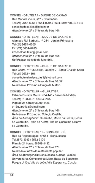 80 Violência contra a mulher
ConselhoTutelar– Duque de Caxias I
Rua Manoel Vieira, s/nº - Centenário
Tel (21) 2652-8966 / 3654-0205 / 8604-4197 / 8604-4195
conselhodecaxias@ig.com.br
Atendimento: 2ª a 6ª feira, de 9 às 16h
Conselho Tutelar – Duque de Caxias II
Alameda Rui Barbosa, nº 234 - Jardim Primavera
Tel (21) 3654-0205
Fax (21) 3654-0205
2conselhotutelar@gmail.com
Atendimento: 2ª a 6ª feira, de 9 às 16h
Referência: Ao lado da funerária.
Conselho Tutelar – Duque de Caxias III
Rua Ceará, nº 105 Lote11, Quadra 2 - Santa Cruz da Serra
Tel (21) 2672-4801
conselhotutelardecaxias3@hotmail.com
Atendimento: 2ª a 6ª feira, de 9 às 16:30h
Referência: Próximo à Praça da Matriz.
Conselho Tutelar – Guaratiba
Estrada Estrada Matriz, nº 4.445 - Fazenda Modelo
Tel (21) 3108-0078 / 3384 5165
Plantão 24 horas: 98909-1428
ct15guaratiba@gmail.com
Atendimento: 2ª a 6ª feira, de 9 às 16h.
Referência: Próximo ao Colégio Castilho.
Área de Abrangência: Guaratiba, Morro da Pedra, Pedra
de Guaratiba, Praia do Aterro, Ilha de Guaratiba e Barra
de Guaratiba.
CONSELHO TUTELAR 11 – BONSUCESSO
Rua da Regeneração, nº 654 - Bonsucesso
Tel 2573-1013 / 2562-3100
Plantão 24 horas: 98909-1432
Atendimento: 2ª a 6ª feira, de 9 às 17h
Referência: Atrás do restaurante popular.
Área de abrangência: Bonsucesso, Galeão, Cidade
Universitária, Complexo da Maré, Baixa do Sapateiro,
Parque União, Vila do João, Vila Esperança, Cacuia,
e defesa miolo_2014.indd 80 13/11/2014 17:42:4
 