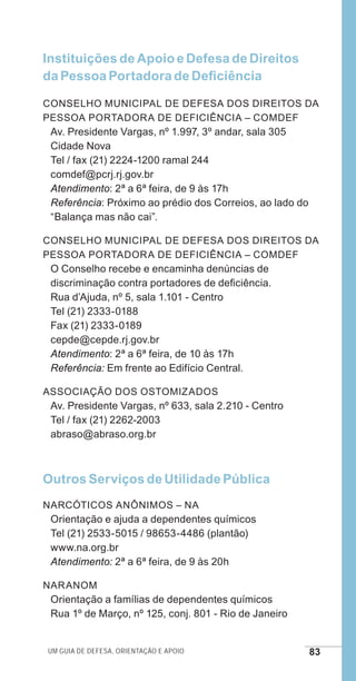 Um guia de defesa, orientação e apoio 83
Instituições de Apoio e Defesa de Direitos
da Pessoa Portadora de Deficiência
Conselho Municipal de Defesa dos Direitos da
Pessoa Portadora de Deficiência – COMDEF
Av. Presidente Vargas, nº 1.997, 3º andar, sala 305
Cidade Nova
Tel / fax (21) 2224-1200 ramal 244
comdef@pcrj.rj.gov.br
Atendimento: 2ª a 6ª feira, de 9 às 17h
Referência: Próximo ao prédio dos Correios, ao lado do
“Balança mas não cai”.
Conselho Municipal de Defesa dos Direitos da
Pessoa Portadora de Deficiência – COMDEF
O Conselho recebe e encaminha denúncias de
discriminação contra portadores de deficiência.
Rua d’Ajuda, nº 5, sala 1.101 - Centro
Tel (21) 2333-0188
Fax (21) 2333-0189
cepde@cepde.rj.gov.br
Atendimento: 2ª a 6ª feira, de 10 às 17h
Referência: Em frente ao Edifício Central.
Associação dos Ostomizados
Av. Presidente Vargas, nº 633, sala 2.210 - Centro
Tel / fax (21) 2262-2003
abraso@abraso.org.br
Outros Serviços de Utilidade Pública
Narcóticos Anônimos – NA
Orientação e ajuda a dependentes químicos
Tel (21) 2533-5015 / 98653-4486 (plantão)
www.na.org.br
Atendimento: 2ª a 6ª feira, de 9 às 20h
NarAnom
Orientação a famílias de dependentes químicos
Rua 1º de Março, nº 125, conj. 801 - Rio de Janeiro
e defesa miolo_2014.indd 83 13/11/2014 17:42:4
 