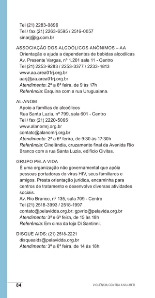 84 Violência contra a mulher
Tel (21) 2283-0896
Tel / fax (21) 2263-6595 / 2516-0057
sinarj@ig.com.br
Associação dos Alcoólicos Anônimos – AA
Orientação e ajuda a dependentes de bebidas alcoólicas
Av. Presente Vargas, nº 1.201 sala 11 - Centro
Tel (21) 2253-9283 / 2253-3377 / 2233-4813
www.aa.area01rj.org.br
aarj@aa.area01rj.org.br
Atendimento: 2ª a 6ª feira, de 9 às 17h
Referência: Esquina com a rua Uruguaiana.
Al-Anom
Apoio a famílias de alcoólicos
Rua Santa Luzia, nº 799, sala 601 - Centro
Tel / fax (21) 2220-5065
www.alanomrj.org.br
contato@alanomrj.org.br
Atendimento: 2ª a 6ª ferira, de 9:30 às 17:30h
Referência: Cinelândia, cruzamento final da Avenida Rio
Branco com a rua Santa Luzia, edifício Civitas.
Grupo Pela Vida
É uma organização não governamental que apóia
pessoas portadoras do vírus HIV, seus familiares e
amigos. Presta orientação jurídica, encaminha para
centros de tratamento e desenvolve diversas atividades
sociais.
Av. Rio Branco, nº 135, sala 709 - Centro
Tel (21) 2518-3993 / 2518-1997
contato@pelavidda.org.br; gpvrio@pelavida.org.br
Atendimento: 3a e 6a feira, de 15 às 18h
Referência: Em cima da loja Di Santinni.
Disque AIDS: (21) 2518-2221
disqueaids@pelavidda.org.br
Atendimento: 3ª a 6ª feira, de 14 às 18h
e defesa miolo_2014.indd 84 13/11/2014 17:42:4
 