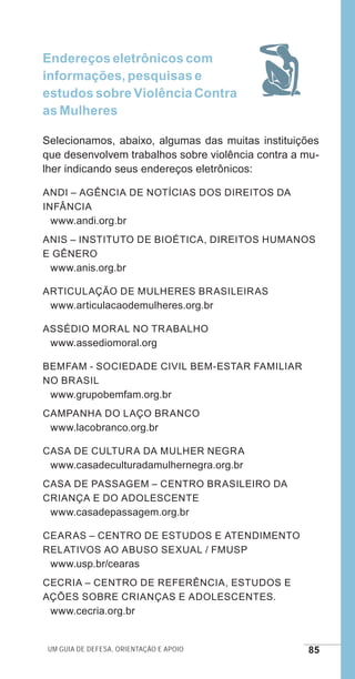 Um guia de defesa, orientação e apoio 85
Endereços eletrônicos com
informações, pesquisas e
estudos sobre Violência Contra
as Mulheres
Selecionamos, abaixo, algumas das muitas instituições
que desenvolvem trabalhos sobre violência contra a mu-
lher indicando seus endereços eletrônicos:
ANDI – Agência de Notícias dos Direitos da
Infância
www.andi.org.br
ANIS – Instituto de Bioética, Direitos Humanos
e Gênero
www.anis.org.br
Articulação de Mulheres Brasileiras
www.articulacaodemulheres.org.br
Assédio Moral no Trabalho
www.assediomoral.org
BEMFAM - Sociedade Civil Bem-Estar Familiar
no Brasil
www.grupobemfam.org.br
Campanha do Laço Branco
www.lacobranco.org.br
Casa de Cultura da Mulher Negra
www.casadeculturadamulhernegra.org.br
CASA DE PASSAGEM – Centro Brasileiro da
Criança e do Adolescente
www.casadepassagem.org.br
CEARAS – Centro de Estudos e Atendimento
Relativos ao Abuso Sexual / FMUSP
www.usp.br/cearas
CECRIA – Centro de Referência, Estudos e
Ações sobre Crianças e Adolescentes.
www.cecria.org.br
e defesa miolo_2014.indd 85 13/11/2014 17:42:4
 