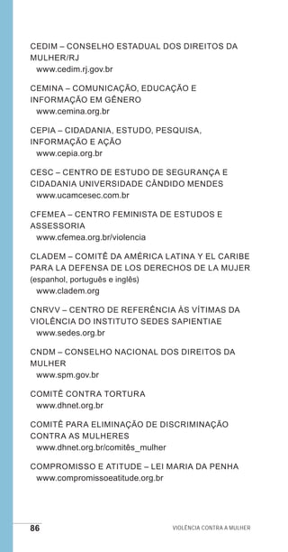 86 Violência contra a mulher
CEDIM – Conselho Estadual dos Direitos da
Mulher/RJ
www.cedim.rj.gov.br
CEMINA – Comunicação, Educação e
Informação em Gênero
www.cemina.org.br
CEPIA – Cidadania, Estudo, Pesquisa,
Informação e Ação
www.cepia.org.br
CESC – Centro de Estudo de Segurança e
Cidadania Universidade Cândido Mendes
www.ucamcesec.com.br
CFEMEA – Centro Feminista de Estudos e
Assessoria
www.cfemea.org.br/violencia
CLADEM – Comitê da América Latina y El caribe
para La Defensa de los Derechos de La Mujer
(espanhol, português e inglês)
www.cladem.org
CNRVV – Centro de Referência às Vítimas da
Violência do Instituto Sedes Sapientiae
www.sedes.org.br
CNDM – Conselho Nacional dos Direitos da
Mulher
www.spm.gov.br
Comitê contra Tortura
www.dhnet.org.br
Comitê para Eliminação de Discriminação
contra as Mulheres
www.dhnet.org.br/comitês_mulher
Compromisso e Atitude – Lei Maria da Penha
www.compromissoeatitude.org.br
e defesa miolo_2014.indd 86 13/11/2014 17:42:4
 
