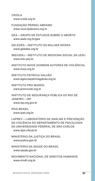 Um guia de defesa, orientação e apoio 87
CRIOLA
www.criola.org.br
Fundação Perseu Abramo
www.novo.fpabramo.org.br
GEA – Grupo de Estudos sobre o Aborto
www.aads.org.br/gea
GELEDÉS – Instituto da Mulher Negra
www.geledes.org.br
IMS/UERJ – Instituto de Medicina Social da UERJ
www.ims.uerj.br
Instituto Noos (homens autores de violência)
www.noos.org.br
Instituto Patrícia Galvão
www.agenciapatriciagalvao.org.br
Instituto Pro Mundo
www.promundo.org.br	
Instituto de SEGURANÇA PÚBLICA DO RIO DE
JANEIRO – ISP
www.isp.org.gov.br
IPAS Brasil
www.ipas.org.br
LAPREV – Laboratório de Análise e Prevenção
da Violência do Departamento de Psicologia
da Universidade Federal de São Carlos
www.dpsi.ufscar.br
Ministério da Justiça do Brasil
www.justica.gov.br
Ministério da Saúde do Brasil
www.saude.gov.br
Movimento Nacional de Direitos Humanos
www.mndh.org.br
e defesa miolo_2014.indd 87 13/11/2014 17:42:4
 