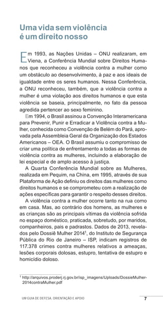 Um guia de defesa, orientação e apoio 7
Umavidasemviolência
éumdireitonosso
Em 1993, as Nações Unidas – ONU realizaram, em
Viena, a Conferência Mundial sobre Direitos Huma-
nos que reconheceu a violência contra a mulher como
um obstáculo ao desenvolvimento, à paz e aos ideais de
igualdade entre os seres humanos. Nessa Conferência,
a ONU reconheceu, também, que a violência contra a
mulher é uma violação aos direitos humanos e que esta
violência se baseia, principalmente, no fato da pessoa
agredida pertencer ao sexo feminino.
Em 1994, o Brasil assinou a Convenção Interamericana
para Prevenir, Punir e Erradicar a Violência contra a Mu-
lher, conhecida como Convenção de Belém do Pará, apro-
vada pela Assembleia Geral da Organização dos Estados
Americanos – OEA. O Brasil assumiu o compromisso de
criar uma política de enfrentamento a todas as formas de
violência contra as mulheres, incluindo a elaboração de
lei especial e de amplo acesso à justiça.
A Quarta Conferência Mundial sobre as Mulheres,
realizada em Pequim, na China, em 1995, através de sua
Plataforma de Ação definiu os direitos das mulheres como
direitos humanos e se comprometeu com a realização de
ações específicas para garantir o respeito desses direitos.
A violência contra a mulher ocorre tanto na rua como
em casa. Mas, ao contrário dos homens, as mulheres e
as crianças são as principais vítimas da violência sofrida
no espaço doméstico, praticada, sobretudo, por maridos,
companheiros, pais e padrastos. Dados de 2013, revela-
dos pelo Dossiê Mulher 20141, do Instituto de Segurança
Pública do Rio de Janeiro – ISP, indicam registros de
117.378 crimes contra mulheres relativos a ameaças,
lesões corporais dolosas, estupro, tentativa de estupro e
homicídio doloso.
1 http://arquivos.proderj.rj.gov.br/isp_imagens/Uploads/DossieMulher-
2014contraMulher.pdf
e defesa miolo_2014.indd 7 13/11/2014 17:42:3
 
