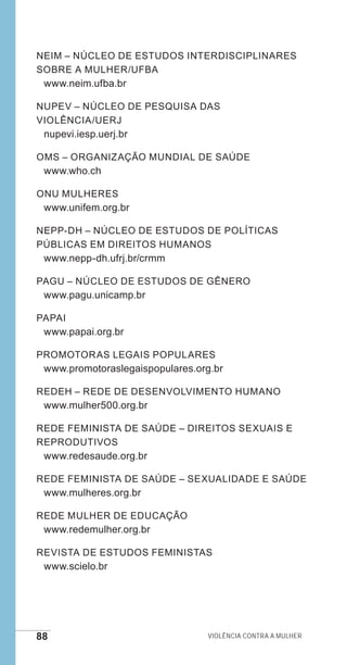 88 Violência contra a mulher
NEIM – Núcleo de Estudos Interdisciplinares
sobre a Mulher/UFBA
www.neim.ufba.br
NUPEV – Núcleo de Pesquisa das
Violência/UERJ
nupevi.iesp.uerj.br
OMS – Organização Mundial de Saúde
www.who.ch
ONU MULHERES
www.unifem.org.br
NEPP-DH – Núcleo de Estudos de Políticas
Públicas em Direitos Humanos
www.nepp-dh.ufrj.br/crmm
PAGU – Núcleo de Estudos de Gênero
www.pagu.unicamp.br
PAPAI
www.papai.org.br
Promotoras Legais Populares
www.promotoraslegaispopulares.org.br
REDEH – Rede de Desenvolvimento Humano
www.mulher500.org.br
Rede Feminista de Saúde – Direitos Sexuais e
Reprodutivos
www.redesaude.org.br
Rede Feminista de Saúde – Sexualidade e Saúde
www.mulheres.org.br
Rede Mulher de Educação
www.redemulher.org.br
Revista de Estudos Feministas
www.scielo.br
e defesa miolo_2014.indd 88 13/11/2014 17:42:4
 