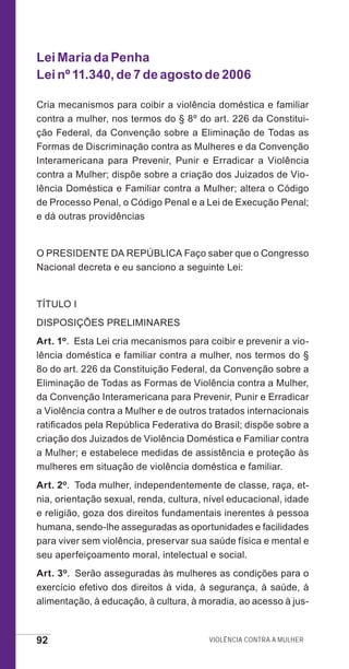 92 Violência contra a mulher
Lei Maria da Penha
Lei nº 11.340, de 7 de agosto de 2006
Cria mecanismos para coibir a violência doméstica e familiar
contra a mulher, nos termos do § 8º do art. 226 da Constitui-
ção Federal, da Convenção sobre a Eliminação de Todas as
Formas de Discriminação contra as Mulheres e da Convenção
Interamericana para Prevenir, Punir e Erradicar a Violência
contra a Mulher; dispõe sobre a criação dos Juizados de Vio-
lência Doméstica e Familiar contra a Mulher; altera o Código
de Processo Penal, o Código Penal e a Lei de Execução Penal;
e dá outras providências
O PRESIDENTE DA REPÚBLICA Faço saber que o Congresso
Nacional decreta e eu sanciono a seguinte Lei:
TÍTULO I
DISPOSIÇÕES PRELIMINARES
Art. 1o.  Esta Lei cria mecanismos para coibir e prevenir a vio-
lência doméstica e familiar contra a mulher, nos termos do §
8o do art. 226 da Constituição Federal, da Convenção sobre a
Eliminação de Todas as Formas de Violência contra a Mulher,
da Convenção Interamericana para Prevenir, Punir e Erradicar
a Violência contra a Mulher e de outros tratados internacionais
ratificados pela República Federativa do Brasil; dispõe sobre a
criação dos Juizados de Violência Doméstica e Familiar contra
a Mulher; e estabelece medidas de assistência e proteção às
mulheres em situação de violência doméstica e familiar.
Art. 2o.  Toda mulher, independentemente de classe, raça, et-
nia, orientação sexual, renda, cultura, nível educacional, idade
e religião, goza dos direitos fundamentais inerentes à pessoa
humana, sendo-lhe asseguradas as oportunidades e facilidades
para viver sem violência, preservar sua saúde física e mental e
seu aperfeiçoamento moral, intelectual e social.
Art. 3o.  Serão asseguradas às mulheres as condições para o
exercício efetivo dos direitos à vida, à segurança, à saúde, à
alimentação, à educação, à cultura, à moradia, ao acesso à jus-
e defesa miolo_2014_Final.indd 92 13/11/2014 17:44:1
 