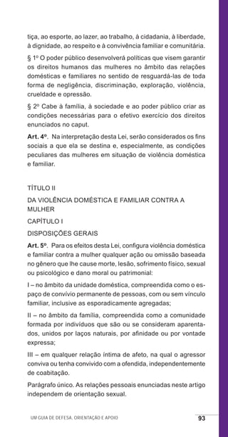 Um guia de defesa, orientação e apoio 93
tiça, ao esporte, ao lazer, ao trabalho, à cidadania, à liberdade,
à dignidade, ao respeito e à convivência familiar e comunitária.
§ 1o O poder público desenvolverá políticas que visem garantir
os direitos humanos das mulheres no âmbito das relações
domésticas e familiares no sentido de resguardá-las de toda
forma de negligência, discriminação, exploração, violência,
crueldade e opressão.
§ 2o Cabe à família, à sociedade e ao poder público criar as
condições necessárias para o efetivo exercício dos direitos
enunciados no caput.
Art. 4o.  Na interpretação desta Lei, serão considerados os fins
sociais a que ela se destina e, especialmente, as condições
peculiares das mulheres em situação de violência doméstica
e familiar.
TÍTULO II
DA VIOLÊNCIA DOMÉSTICA E FAMILIAR CONTRA A
MULHER
CAPÍTULO I
DISPOSIÇÕES GERAIS
Art. 5o.  Para os efeitos desta Lei, configura violência doméstica
e familiar contra a mulher qualquer ação ou omissão baseada
no gênero que lhe cause morte, lesão, sofrimento físico, sexual
ou psicológico e dano moral ou patrimonial:
I – no âmbito da unidade doméstica, compreendida como o es-
paço de convívio permanente de pessoas, com ou sem vínculo
familiar, inclusive as esporadicamente agregadas;
II – no âmbito da família, compreendida como a comunidade
formada por indivíduos que são ou se consideram aparenta-
dos, unidos por laços naturais, por afinidade ou por vontade
expressa;
III – em qualquer relação íntima de afeto, na qual o agressor
conviva ou tenha convivido com a ofendida, independentemente
de coabitação.
Parágrafo único. As relações pessoais enunciadas neste artigo
independem de orientação sexual.
e defesa miolo_2014_Final.indd 93 13/11/2014 17:44:1
 