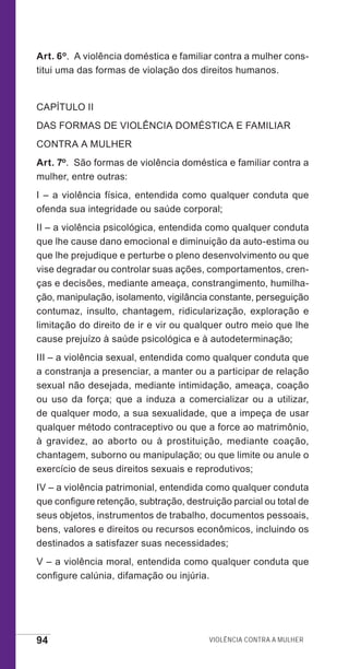 94 Violência contra a mulher
Art. 6o.  A violência doméstica e familiar contra a mulher cons-
titui uma das formas de violação dos direitos humanos.
CAPÍTULO II
DAS FORMAS DE VIOLÊNCIA DOMÉSTICA E FAMILIAR
CONTRA A MULHER
Art. 7o.  São formas de violência doméstica e familiar contra a
mulher, entre outras:
I – a violência física, entendida como qualquer conduta que
ofenda sua integridade ou saúde corporal;
II – a violência psicológica, entendida como qualquer conduta
que lhe cause dano emocional e diminuição da auto-estima ou
que lhe prejudique e perturbe o pleno desenvolvimento ou que
vise degradar ou controlar suas ações, comportamentos, cren-
ças e decisões, mediante ameaça, constrangimento, humilha-
ção, manipulação, isolamento, vigilância constante, perseguição
contumaz, insulto, chantagem, ridicularização, exploração e
limitação do direito de ir e vir ou qualquer outro meio que lhe
cause prejuízo à saúde psicológica e à autodeterminação;
III – a violência sexual, entendida como qualquer conduta que
a constranja a presenciar, a manter ou a participar de relação
sexual não desejada, mediante intimidação, ameaça, coação
ou uso da força; que a induza a comercializar ou a utilizar,
de qualquer modo, a sua sexualidade, que a impeça de usar
qualquer método contraceptivo ou que a force ao matrimônio,
à gravidez, ao aborto ou à prostituição, mediante coação,
chantagem, suborno ou manipulação; ou que limite ou anule o
exercício de seus direitos sexuais e reprodutivos;
IV – a violência patrimonial, entendida como qualquer conduta
que configure retenção, subtração, destruição parcial ou total de
seus objetos, instrumentos de trabalho, documentos pessoais,
bens, valores e direitos ou recursos econômicos, incluindo os
destinados a satisfazer suas necessidades;
V – a violência moral, entendida como qualquer conduta que
configure calúnia, difamação ou injúria.
e defesa miolo_2014_Final.indd 94 13/11/2014 17:44:1
 