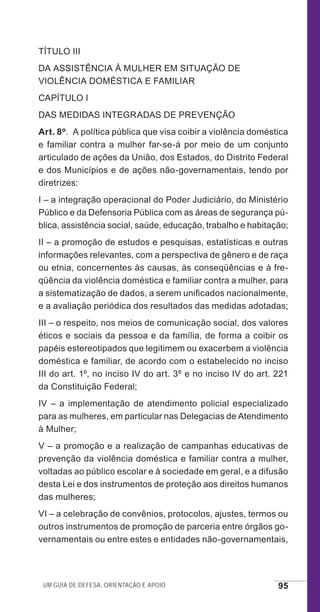 Um guia de defesa, orientação e apoio 95
TÍTULO III
DA ASSISTÊNCIA À MULHER EM SITUAÇÃO DE
VIOLÊNCIA DOMÉSTICA E FAMILIAR
CAPÍTULO I
DAS MEDIDAS INTEGRADAS DE PREVENÇÃO
Art. 8o.  A política pública que visa coibir a violência doméstica
e familiar contra a mulher far-se-á por meio de um conjunto
articulado de ações da União, dos Estados, do Distrito Federal
e dos Municípios e de ações não-governamentais, tendo por
diretrizes:
I – a integração operacional do Poder Judiciário, do Ministério
Público e da Defensoria Pública com as áreas de segurança pú-
blica, assistência social, saúde, educação, trabalho e habitação;
II – a promoção de estudos e pesquisas, estatísticas e outras
informações relevantes, com a perspectiva de gênero e de raça
ou etnia, concernentes às causas, às conseqüências e à fre-
qüência da violência doméstica e familiar contra a mulher, para
a sistematização de dados, a serem unificados nacionalmente,
e a avaliação periódica dos resultados das medidas adotadas;
III – o respeito, nos meios de comunicação social, dos valores
éticos e sociais da pessoa e da família, de forma a coibir os
papéis estereotipados que legitimem ou exacerbem a violência
doméstica e familiar, de acordo com o estabelecido no inciso
III do art. 1º, no inciso IV do art. 3º e no inciso IV do art. 221
da Constituição Federal;
IV – a implementação de atendimento policial especializado
para as mulheres, em particular nas Delegacias de Atendimento
à Mulher;
V – a promoção e a realização de campanhas educativas de
prevenção da violência doméstica e familiar contra a mulher,
voltadas ao público escolar e à sociedade em geral, e a difusão
desta Lei e dos instrumentos de proteção aos direitos humanos
das mulheres;
VI – a celebração de convênios, protocolos, ajustes, termos ou
outros instrumentos de promoção de parceria entre órgãos go-
vernamentais ou entre estes e entidades não-governamentais,
e defesa miolo_2014_Final.indd 95 13/11/2014 17:44:1
 