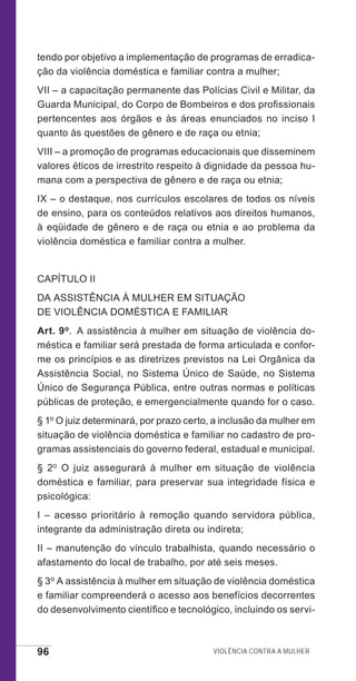 96 Violência contra a mulher
tendo por objetivo a implementação de programas de erradica-
ção da violência doméstica e familiar contra a mulher;
VII – a capacitação permanente das Polícias Civil e Militar, da
Guarda Municipal, do Corpo de Bombeiros e dos profissionais
pertencentes aos órgãos e às áreas enunciados no inciso I
quanto às questões de gênero e de raça ou etnia;
VIII – a promoção de programas educacionais que disseminem
valores éticos de irrestrito respeito à dignidade da pessoa hu-
mana com a perspectiva de gênero e de raça ou etnia;
IX – o destaque, nos currículos escolares de todos os níveis
de ensino, para os conteúdos relativos aos direitos humanos,
à eqüidade de gênero e de raça ou etnia e ao problema da
violência doméstica e familiar contra a mulher.
CAPÍTULO II
DA ASSISTÊNCIA À MULHER EM SITUAÇÃO
DE VIOLÊNCIA DOMÉSTICA E FAMILIAR
Art. 9o.  A assistência à mulher em situação de violência do-
méstica e familiar será prestada de forma articulada e confor-
me os princípios e as diretrizes previstos na Lei Orgânica da
Assistência Social, no Sistema Único de Saúde, no Sistema
Único de Segurança Pública, entre outras normas e políticas
públicas de proteção, e emergencialmente quando for o caso.
§ 1o O juiz determinará, por prazo certo, a inclusão da mulher em
situação de violência doméstica e familiar no cadastro de pro-
gramas assistenciais do governo federal, estadual e municipal.
§ 2o O juiz assegurará à mulher em situação de violência
doméstica e familiar, para preservar sua integridade física e
psicológica:
I – acesso prioritário à remoção quando servidora pública,
integrante da administração direta ou indireta;
II – manutenção do vínculo trabalhista, quando necessário o
afastamento do local de trabalho, por até seis meses.
§ 3o A assistência à mulher em situação de violência doméstica
e familiar compreenderá o acesso aos benefícios decorrentes
do desenvolvimento científico e tecnológico, incluindo os servi-
e defesa miolo_2014_Final.indd 96 13/11/2014 17:44:1
 