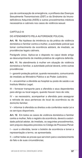 Um guia de defesa, orientação e apoio 97
ços de contracepção de emergência, a profilaxia das Doenças
Sexualmente Transmissíveis (DST) e da Síndrome da Imuno-
deficiência Adquirida (AIDS) e outros procedimentos médicos
necessários e cabíveis nos casos de violência sexual.
CAPÍTULO III
DO ATENDIMENTO PELA AUTORIDADE POLICIAL
Art. 10.  Na hipótese da iminência ou da prática de violência
doméstica e familiar contra a mulher, a autoridade policial que
tomar conhecimento da ocorrência adotará, de imediato, as
providências legais cabíveis.
Parágrafo único. Aplica-se o disposto no caput deste artigo
ao descumprimento de medida protetiva de urgência deferida.
Art. 11. No atendimento à mulher em situação de violência
doméstica e familiar, a autoridade policial deverá, entre outras
providências:
I – garantir proteção policial, quando necessário, comunicando
de imediato ao Ministério Público e ao Poder Judiciário;
II – encaminhar a ofendida ao hospital ou posto de saúde e ao
Instituto Médico Legal;
III – fornecer transporte para a ofendida e seus dependentes
para abrigo ou local seguro, quando houver risco de vida;
IV – se necessário, acompanhar a ofendida para assegurar
a retirada de seus pertences do local da ocorrência ou do
domicílio familiar;
V – informar à ofendida os direitos a ela conferidos nesta Lei e
os serviços disponíveis.
Art. 12.  Em todos os casos de violência doméstica e familiar
contra a mulher, feito o registro da ocorrência, deverá a autori-
dade policial adotar, de imediato, os seguintes procedimentos,
sem prejuízo daqueles previstos no Código de Processo Penal:
I – ouvir a ofendida, lavrar o boletim de ocorrência e tomar a
representação a termo, se apresentada;
II – colher todas as provas que servirem para o esclarecimento
do fato e de suas circunstâncias;
e defesa miolo_2014_Final.indd 97 13/11/2014 17:44:1
 