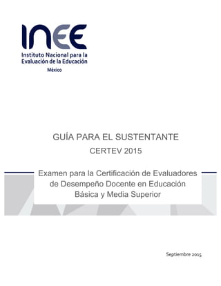  
	
   	
  
GUÍA PARA EL SUSTENTANTE
CERTEV 2015
Examen para la Certificación de Evaluadores
de Desempeño Docente en Educación
Básica y Media Superior	
  
Septiembre	
  2015	
  
 