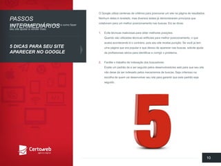 O Google utilizacentenasde critériosparaposicionarum site napáginade resultados. Nenhumdeles é revelado, mas diversostestes já demonstraramprincípiosquecolaboramparaum melhorposicionamentonasbuscas. Eisas dicas: 
1.Evitetécnicasmaliciosasparaobtermelhoresposições: Quandosãoutilizadastécnicasartificiaisparamelhorposicionamento, o queacabaacontecendoé o contrário, poisseusite recebepunição. Se vocêjá tem umapáginaqueera popular e quedeixoude aparecernasbuscas, soliciteajudade profissionaissériospara identificare corrigiro problema. 
2.Faciliteo trabalhode indexaçãodos buscadores: Existeum padrãode a serseguidopelosdesenvolvedoresweb paraqueseusite nãodeixede serindexadopelosmecanismosde buscas. Sejacriteriosonaescolhade quemvaidesenvolverseusite paragarantirqueestepadrãosejaseguido. 
10 
PASSOSINTERMEDIÁRIOS 
5 DICASPARASEUSITE APARECERNO GOOGLE 
Saibao quefazerparaatrairmaisvisitase comofazerseusite ajudara vender mais:  