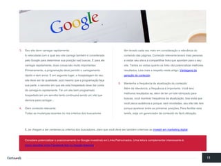 3.Seusite devecarregarrapidamente: A velocidadecom a qualseusite carregatambémé consideradapeloGoogle paradeterminarsuaposiçãonasbuscas. E paraelecarregarrapidamente, duascoisassãomuitoimportantes: Primeiramente, a programaçãodevepermitiro carregamentorápidoe semerros. E emsegundolugar, a hospedagemdo seusite deveserde qualidade, poismesmoquea programaçãofaçasuaparte, o servidoremqueeleestá hospedadodevedarcontade carregá-lo rapidamente. Terum site bemprogramadohospedadoemum servidorlento continuará sendoum site quedemoraparacarregar... 
4.Gere conteúdorelevante: Todasas mudançasrecentesno noscritériosdos buscadorestêmlevadocadavezmaisemconsideraçãoa relevânciado conteúdodas páginas. Conteúdorelevantelevará maispessoasa visitarseusite e a compartilharlinks queapontamparao seusite. Tantosas visitasquantooslinks vãopotencializarmelhoresresultados. Leia maisa respeitonesteartigo: Vantagensda geraçãode conteúdo. 
5.Mantenhaa frequênciade atualizaçãodo conteúdo: Alémda relevância, a frequênciaé importante. Vocêterá melhoresresultadosse, alémde terum site otimizadopara buscas, vocêmantiverfrequênciade atualização. Issoevitaquevocêpercaaudiênciae porque, semnovidades, seusite nãotem porqueaparecerentre as primeirasposições. Para facilitarestatarefa, exijaum gerenciadorde conteúdode fácilutilização. 
11 
E, se chegama sercentenasoscritériosdos buscadores, claroquevocêdevesertambémcriteriosoaoinvestiremmarketing digital. 
Considerepotencializaro posicionamentono Google investindoemLinks Patrocinados. Uma leituracomplementarinteressanteé: Como escolherentre Facebook Ads ouGoogle Adwords.  