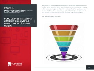 Nospassosqueexistementre o momentoemquealguémtomaconhecimentodo seunegócio, do seuprodutoouserviço, até quandoa aquisiçãooucontrataçãoé realizada, temosumaespéciede funilde vendas. E o seusite podeserumaótimaferramentaparaconverter o maiornúmeropossívelde clientesaolongodessesestágios. 
Vejanapróximapáginacomofazer. 
12 
PASSOSINTERMEDIÁRIOS 
COMO USARSEUSITE PARACONDUZIRO CLIENTEAOLONGODOS ESTÁGIOSDA VENDA? 
Saibao quefazerparaatrairmaisvisitase comofazerseusite ajudara vender mais:  