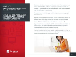 Atualmente, alémde contribuirparaqueo clientese decidaa favor de umaououtramarca, a Internet tambémmodificouo momentoemqueaconteceo contatocom o vendedor. E no momentoemqueestecontatoacontece, muitasvezeso clientetem maisinformaçõesqueo própriovendedor. 
Recentementeum membroda equipeda Certowebpassouporumasituaçãoqueilustrabemo caso: 
Porjá terdiversosDVDs, nossocolaborador, no papelde cliente, tinhainteressenaaquisiçãode um Home Theater com Blu-Ray quetivesseumafunçãochamadaUpscaling, quereproduzosDVDs emqualidadepróximaa dos Blu-Rays. 
Logicamente, muitapesquisajá haviasidofeitanaInternet sobrea possibilidadede reproduzirDVDs com melhorqualidadee, posteriormente, sobrequaismarcas, modelose lojastinhamo recursoemquestãodisponível. 
Assim, já decididoemcomprar, foramvisitadasas lojaspesquisadas. E emmaisde umadelas, o vendedornãosabiado recursode Upscalingouquaismodelosde Home Theater tinhamtalfunçãosemqueo clienteinformasse. 
14 
PASSOSINTERMEDIÁRIOS 
COMO UM SITE PODEFAZERSEUCLIENTESABER MAISQUESEUVENDEDOR 
Saibao quefazerparaatrairmaisvisitase comofazerseusite ajudara vender mais:  