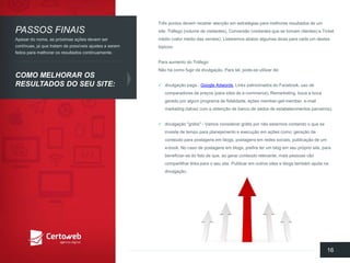 Trêspontosdevemreceberatençãoemestratégiaspara melhoresresultadosde umsite: Tráfego(volume de visitantes), Conversão(visitantesquese tornamclientes) e Ticket médio(valor médiodas vendas). Listaremosabaixoalgumasdicasparacadaum destestópicos: 
Para aumentodo Tráfego: Nãohá comofugirda divulgação. Para tal, pode-se utilizarde: 
divulgaçãopaga-Google Adwords, Links patrocinadosdo Facebook, usode comparadoresde preços(para sites de e-commerce), Remarketing, bocaa bocageradoporalgumprogramade fidelidade, açõesmember-get-member, e-mail marketing (talvezcom a obtençãode bancode dados de estabelecimentosparceiros); 
divulgação"grátis" -Vamosconsiderargrátispornãoestarmoscontandoo quese investede tempo para planejamentoe execuçãoemaçõescomo: geraçãode conteúdopara postagensemblogs, postagensemredessociais, publicaçãode um e-book. No casode postagensemblogs, prefiraterum blog emseuprópriosite, parabeneficiar-se do fatode que, aogerarconteúdorelevante, maispessoasvãocompartilharlinks parao seusite. Publicaremoutros sites e blogs tambémajudanadivulgação. 
16 
PASSOSFINAIS 
COMO MELHORAROSRESULTADOSDO SEUSITE: 
Apesardo nome, as próximasaçõesdevemsercontínuas, já quetratamde possíveisajustesa seremfeitosparamelhorarosresultadoscontinuamente.  