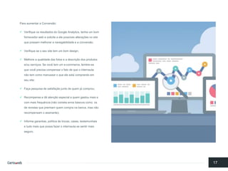 Para aumentara Conversão: 
Verifiqueosresultadosdo Google Analytics, tenhaum bomfornecedorweb e solicitea elepossívesalteraçõesno site quepossammelhorara navegabilidadee a conversão; 
Verifiquese o seusite tem um bomdesign; 
Melhorea qualidadedas fotose a descriçãodos produtose/ouserviços. Se vocêtem um e-commerce, lembre-se quevocêprecisacompensaro fatode queo internautanãotem comomanusearo queeleestá comprandoemseusite; 
Façapesquisade satisfaçãojuntode quemjá comprou; 
Recompense e dêatençãoespecial a quemgastoumaise com maisfrequência(nãocometaerrosbásicoscomoosde revistasquepremiamquemcompranabanca, mas nãorecompensamo assinante); 
Informegarantias, políticade trocas, cases, testemunhaise tudomaisquepossafazero internautase sentirmaisseguro. 
17  