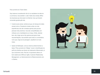 Para aumentodo Ticket médio: 
Aquiestamosconsiderandonãosó osresultadosde sites de e-commerce, mas tambémo valor médiodas vendasoffline de empresasquenãoatuamnaInternet, mas quetiveramconversãogeradapelosite: 
Cuidedo pós-venda. Lembre-se que, emtempos de redessociaiscomoo Facebook e tantasoutras, as másexperiênciasnãosãocontadasapenasparapoucaspessoasmaispróximas, mas sãocompartilhadascom milharescom a facilidadede um clique. Então, atenderbemnãoé algoquese fazapenasparagerarboas recomendações, mas tambémparaevitaroscomentáriosruins (que, diga-se de passagem, espalham-se muitomais); 
Açõesde fidelização, comojá citamosanteriormenteno tópico"Para aumentodo Tráfego", levamà identificaçãode perfisde clientesquedevemtertratamentodiferenciado, já queconsomemmais. Para tal, é importanteutilizarum bomsistemade CRM (do inglês: Customer Relationship Management, ouGerenciamentodo Relacionamentocom o Cliente). 
18  